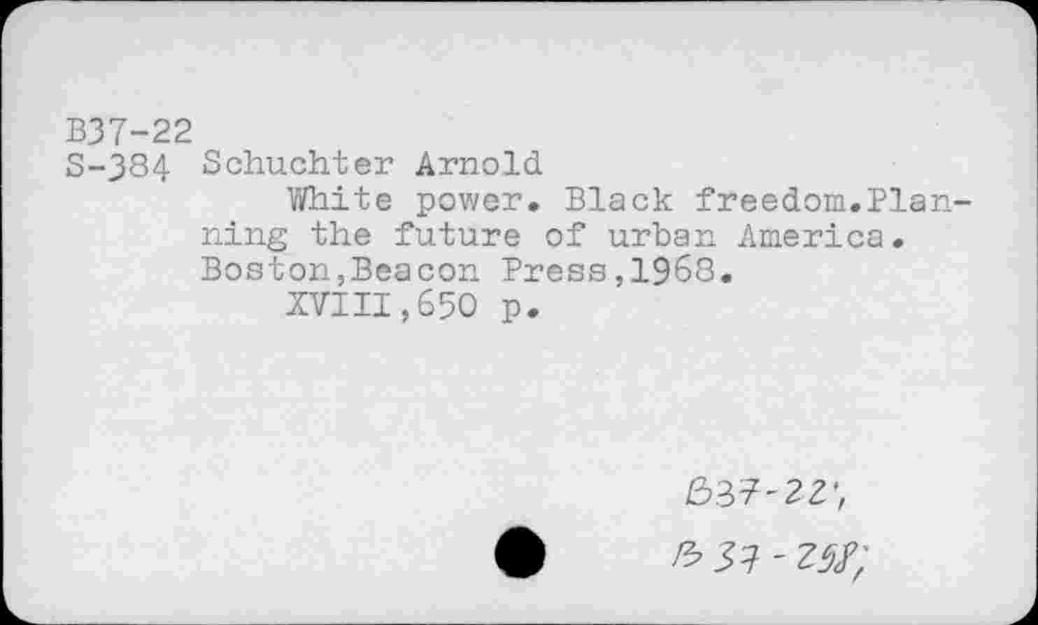 ﻿B37-22
S-384 Schuchter Arnold
White power. Black freedom.Planning the future of urban America. Boston,Beacon Press,1968.
XVIII,650 p.
637-22', 6 57 '